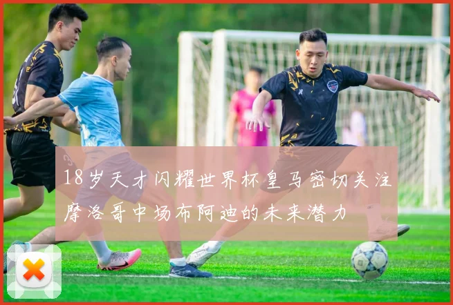 18岁天才闪耀世界杯皇马密切关注摩洛哥中场布阿迪的未来潜力