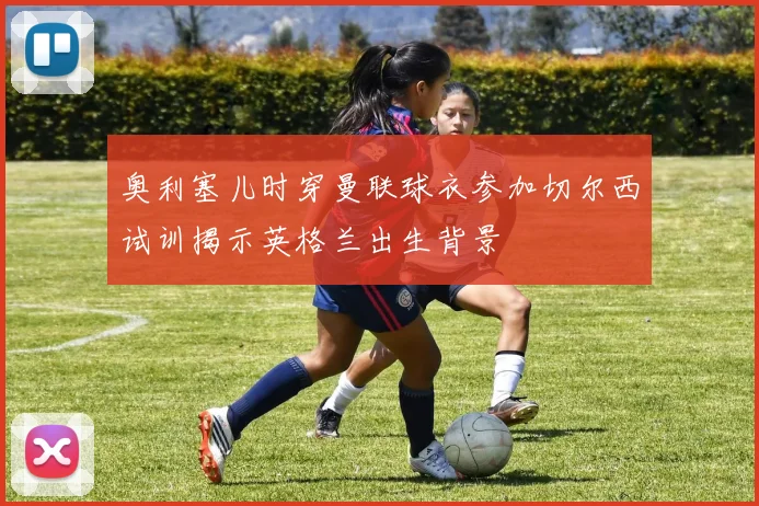 奥利塞儿时穿曼联球衣参加切尔西试训揭示英格兰出生背景