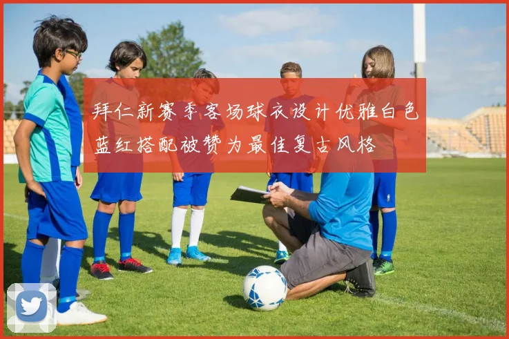 拜仁新赛季客场球衣设计优雅白色蓝红搭配被赞为最佳复古风格