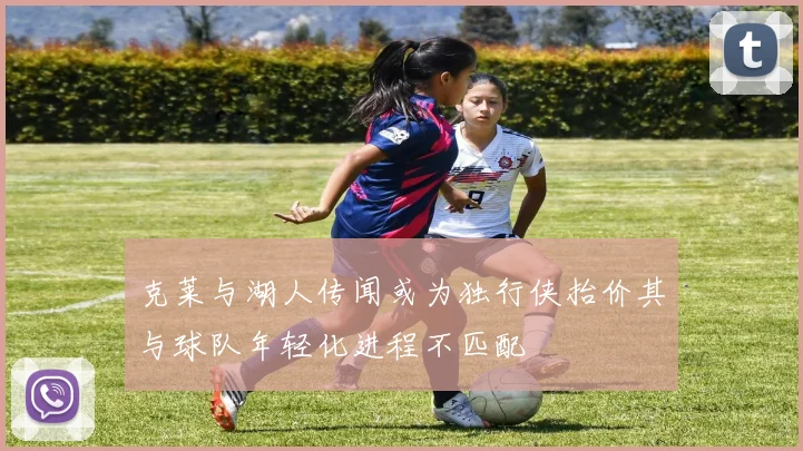 克莱与湖人传闻或为独行侠抬价其与球队年轻化进程不匹配