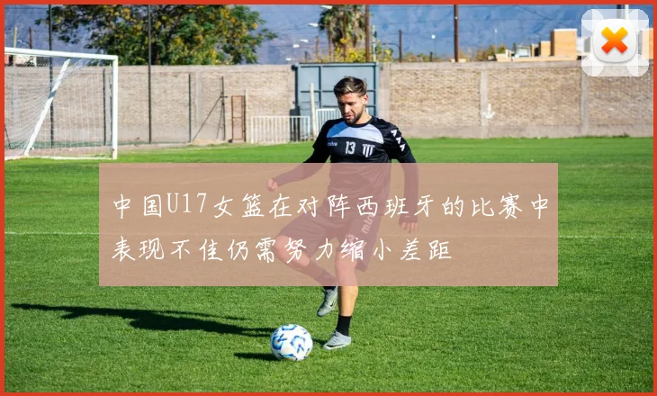 中国U17女篮在对阵西班牙的比赛中表现不佳仍需努力缩小差距