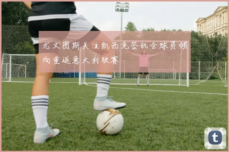 尤文图斯关注凯西免签机会球员倾向重返意大利联赛