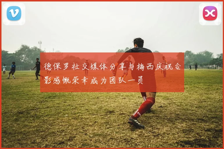德保罗社交媒体分享与梅西庆祝合影感慨荣幸成为团队一员