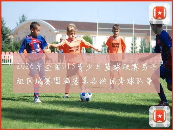 2026年全国U15青少年篮球联赛男子组区域赛圆满落幕各地优秀球队争夺激烈
