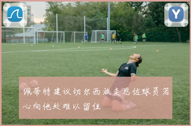 佩蒂特建议切尔西放走恩佐球员若心向他处难以留住