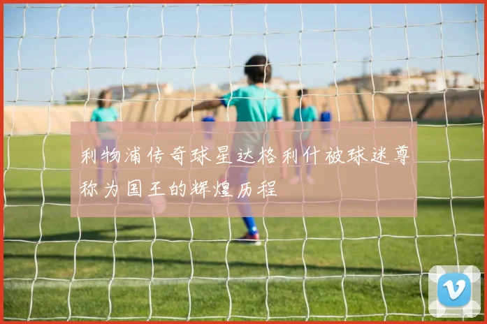 利物浦传奇球星达格利什被球迷尊称为国王的辉煌历程