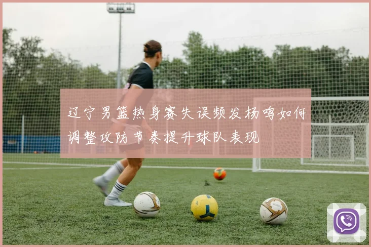 辽宁男篮热身赛失误频发杨鸣如何调整攻防节奏提升球队表现