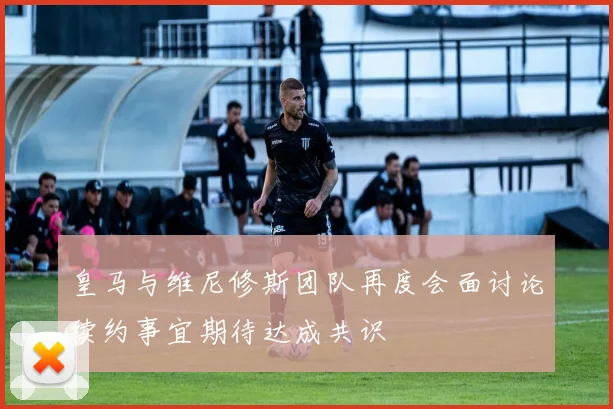 皇马与维尼修斯团队再度会面讨论续约事宜期待达成共识