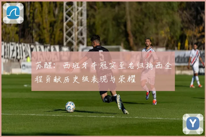 苏醒：西班牙夺冠实至名归梅西全程贡献历史级表现与荣耀