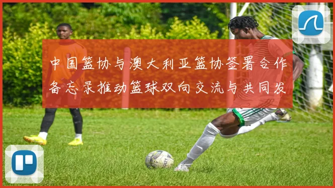 中国篮协与澳大利亚篮协签署合作备忘录推动篮球双向交流与共同发展