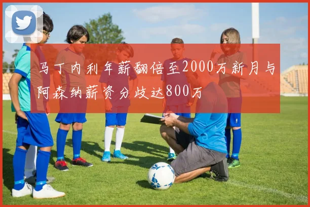 马丁内利年薪翻倍至2000万新月与阿森纳薪资分歧达800万